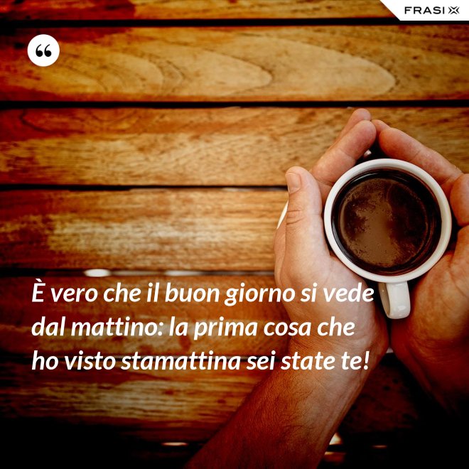 È vero che il buon giorno si vede dal mattino: la prima cosa che ho visto stamattina sei state te! - Anonimo