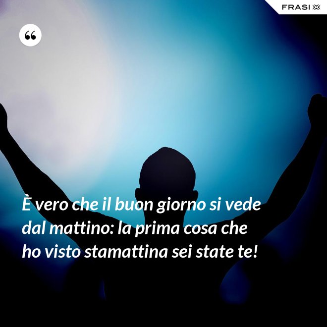 È vero che il buon giorno si vede dal mattino: la prima cosa che ho visto stamattina sei state te! - Anonimo