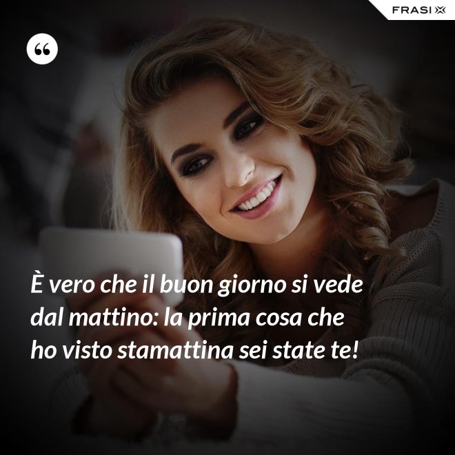 È vero che il buon giorno si vede dal mattino: la prima cosa che ho visto stamattina sei state te! - Anonimo