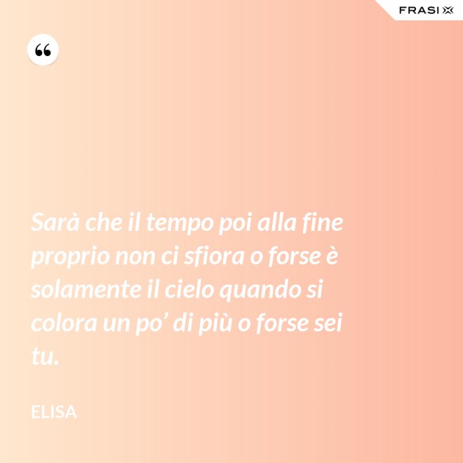 Sarà che il tempo poi alla fine proprio non ci sfiora o forse è solamente il cielo quando si colora un po’ di più o forse sei tu. - Elisa