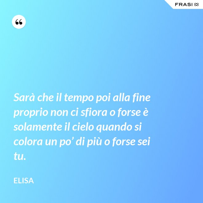 Sarà che il tempo poi alla fine proprio non ci sfiora o forse è solamente il cielo quando si colora un po’ di più o forse sei tu. - Elisa