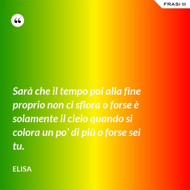 Sarà che il tempo poi alla fine proprio non ci sfiora o forse è solamente il cielo quando si colora un po’ di più o forse sei tu. - Elisa