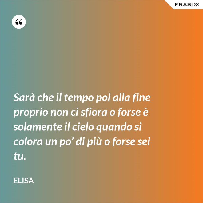 Sarà che il tempo poi alla fine proprio non ci sfiora o forse è solamente il cielo quando si colora un po’ di più o forse sei tu. - Elisa