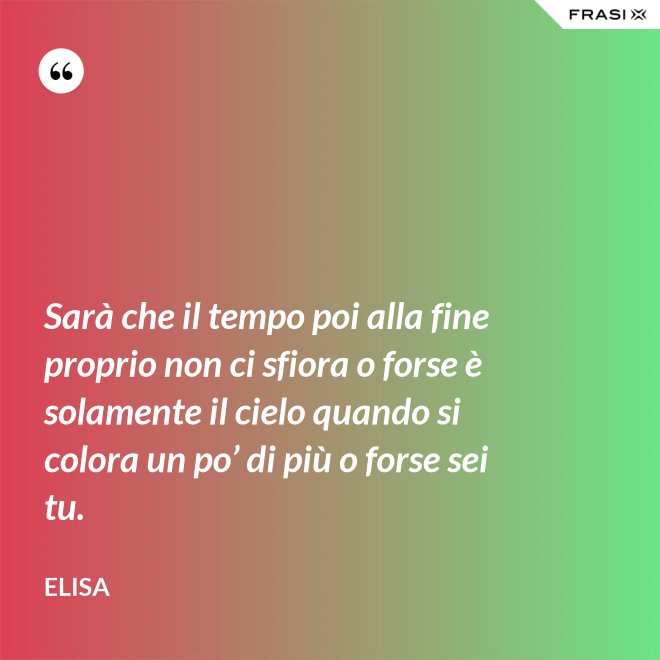 Sarà che il tempo poi alla fine proprio non ci sfiora o forse è solamente il cielo quando si colora un po’ di più o forse sei tu. - Elisa