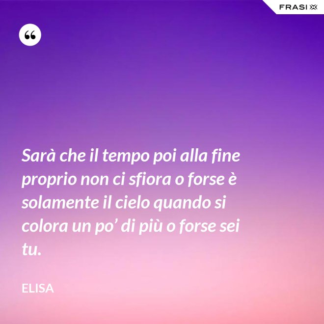 Sarà che il tempo poi alla fine proprio non ci sfiora o forse è solamente il cielo quando si colora un po’ di più o forse sei tu. - Elisa