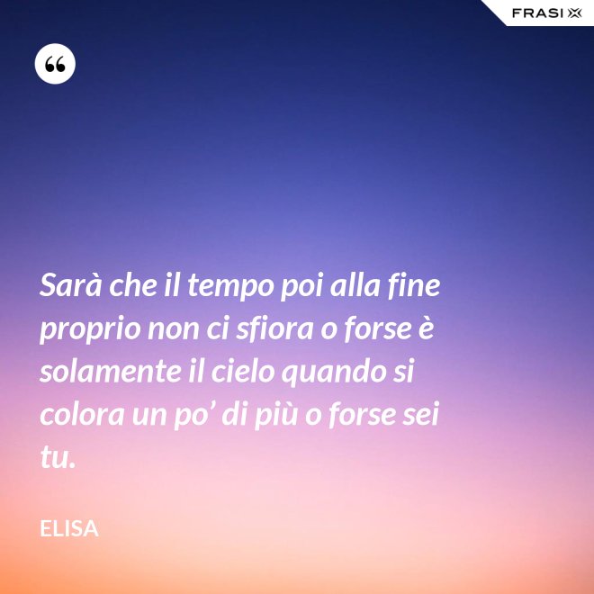Sarà che il tempo poi alla fine proprio non ci sfiora o forse è solamente il cielo quando si colora un po’ di più o forse sei tu. - Elisa