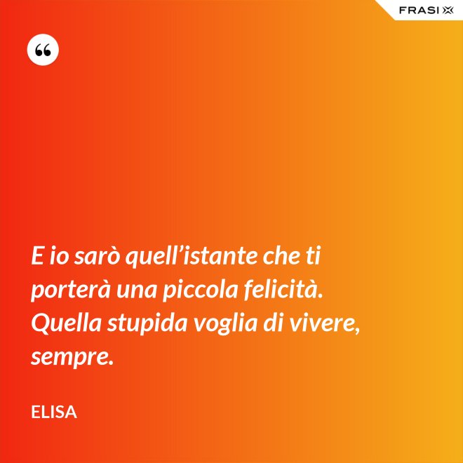 E io sarò quell’istante che ti porterà una piccola felicità. Quella stupida voglia di vivere, sempre. - Elisa