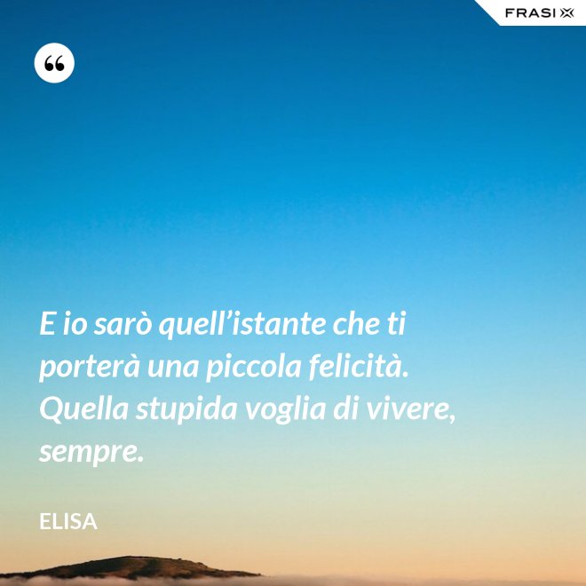 E io sarò quell’istante che ti porterà una piccola felicità. Quella stupida voglia di vivere, sempre. - Elisa