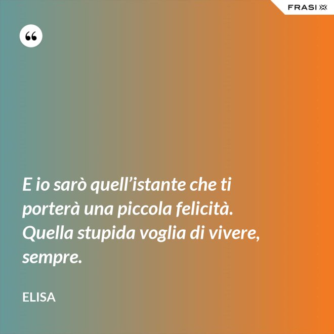E io sarò quell’istante che ti porterà una piccola felicità. Quella stupida voglia di vivere, sempre. - Elisa