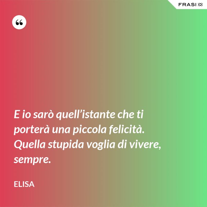 E io sarò quell’istante che ti porterà una piccola felicità. Quella stupida voglia di vivere, sempre. - Elisa