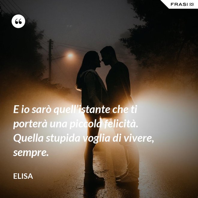 E io sarò quell’istante che ti porterà una piccola felicità. Quella stupida voglia di vivere, sempre. - Elisa