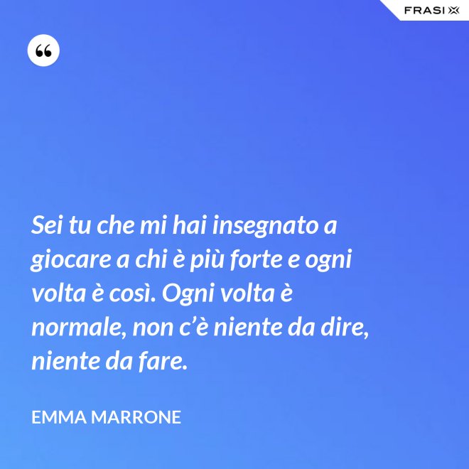 Sei tu che mi hai insegnato a giocare a chi è più forte e ogni volta è così. Ogni volta è normale, non c’è niente da dire, niente da fare. - Emma Marrone