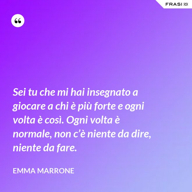 Sei tu che mi hai insegnato a giocare a chi è più forte e ogni volta è così. Ogni volta è normale, non c’è niente da dire, niente da fare. - Emma Marrone