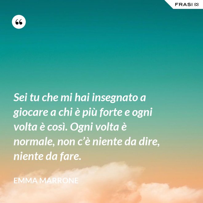 Sei tu che mi hai insegnato a giocare a chi è più forte e ogni volta è così. Ogni volta è normale, non c’è niente da dire, niente da fare. - Emma Marrone