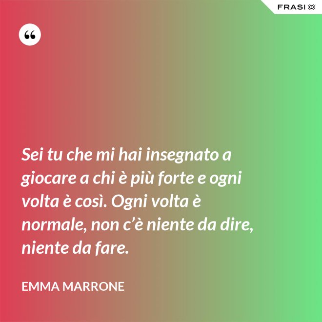 Sei tu che mi hai insegnato a giocare a chi è più forte e ogni volta è così. Ogni volta è normale, non c’è niente da dire, niente da fare. - Emma Marrone