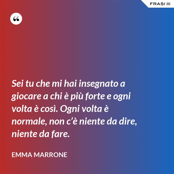 Sei tu che mi hai insegnato a giocare a chi è più forte e ogni volta è così. Ogni volta è normale, non c’è niente da dire, niente da fare. - Emma Marrone