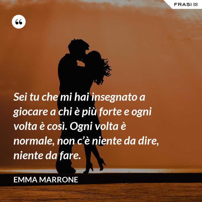 Sei tu che mi hai insegnato a giocare a chi è più forte e ogni volta è così. Ogni volta è normale, non c’è niente da dire, niente da fare. - Emma Marrone