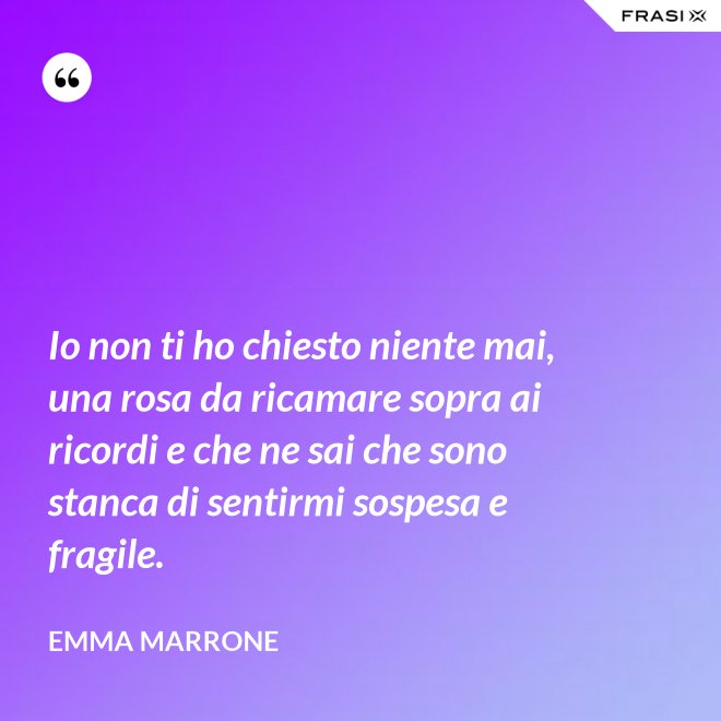 Io non ti ho chiesto niente mai, una rosa da ricamare sopra ai ricordi e che ne sai che sono stanca di sentirmi sospesa e fragile. - Emma Marrone