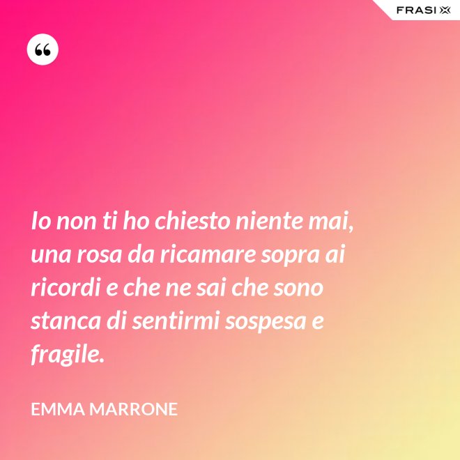 Io non ti ho chiesto niente mai, una rosa da ricamare sopra ai ricordi e che ne sai che sono stanca di sentirmi sospesa e fragile. - Emma Marrone