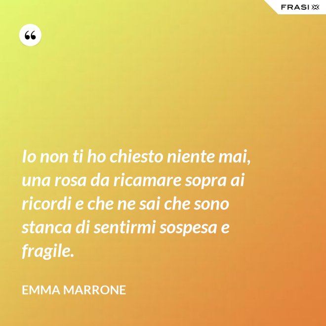 Io non ti ho chiesto niente mai, una rosa da ricamare sopra ai ricordi e che ne sai che sono stanca di sentirmi sospesa e fragile. - Emma Marrone