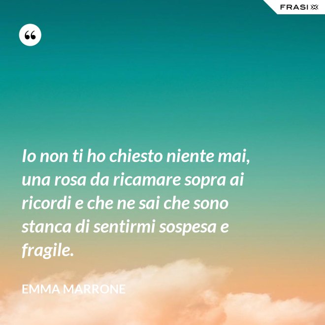 Io non ti ho chiesto niente mai, una rosa da ricamare sopra ai ricordi e che ne sai che sono stanca di sentirmi sospesa e fragile. - Emma Marrone
