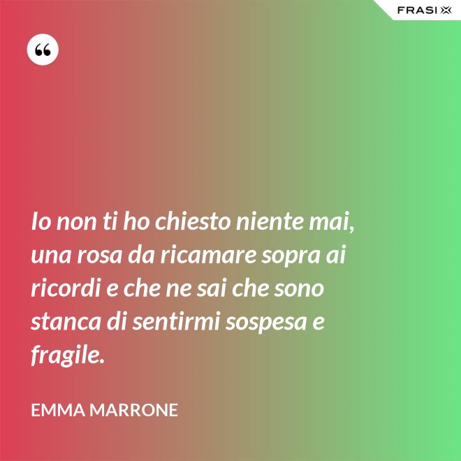 Io non ti ho chiesto niente mai, una rosa da ricamare sopra ai ricordi e che ne sai che sono stanca di sentirmi sospesa e fragile. - Emma Marrone