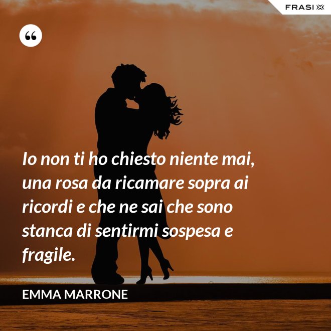 Io non ti ho chiesto niente mai, una rosa da ricamare sopra ai ricordi e che ne sai che sono stanca di sentirmi sospesa e fragile. - Emma Marrone