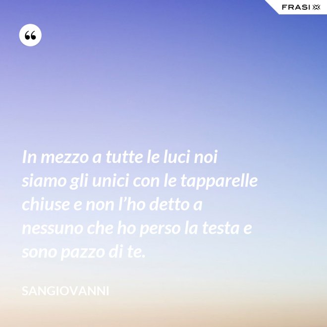 In mezzo a tutte le luci noi siamo gli unici con le tapparelle chiuse e non l’ho detto a nessuno che ho perso la testa e sono pazzo di te. - Sangiovanni