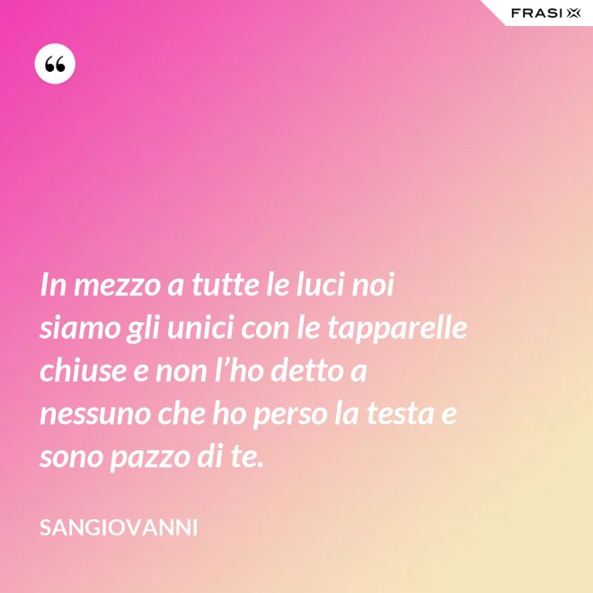 In mezzo a tutte le luci noi siamo gli unici con le tapparelle chiuse e non l’ho detto a nessuno che ho perso la testa e sono pazzo di te. - Sangiovanni