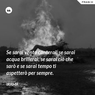 Se sarai vento canterai, se sarai acqua brillerai, se sarai ciò che sarò e se sarai tempo ti aspetterò per sempre. - Irama