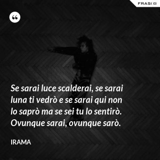 Se sarai luce scalderai, se sarai luna ti vedrò e se sarai qui non lo saprò ma se sei tu lo sentirò. Ovunque sarai, ovunque sarò. - Irama