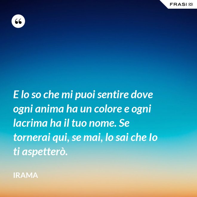 E lo so che mi puoi sentire dove ogni anima ha un colore e ogni lacrima ha il tuo nome. Se tornerai qui, se mai, lo sai che Io ti aspetterò. - Irama