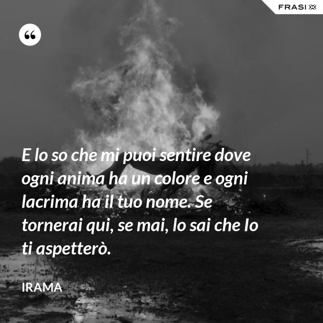 E lo so che mi puoi sentire dove ogni anima ha un colore e ogni lacrima ha il tuo nome. Se tornerai qui, se mai, lo sai che Io ti aspetterò. - Irama