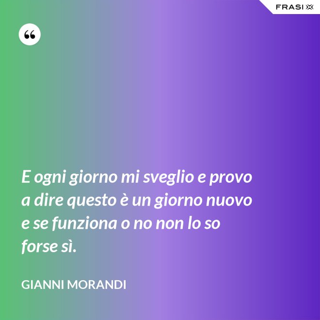 E ogni giorno mi sveglio e provo a dire questo è un giorno nuovo e se funziona o no non lo so forse sì. - Gianni Morandi