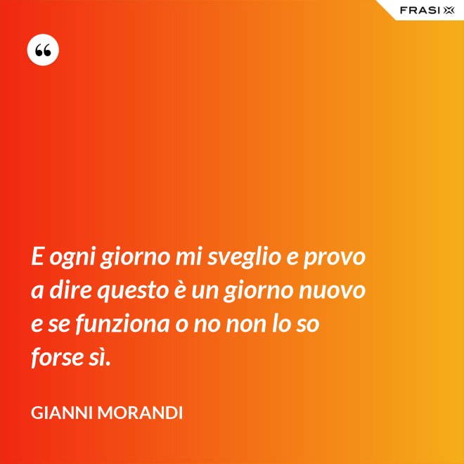 E ogni giorno mi sveglio e provo a dire questo è un giorno nuovo e se funziona o no non lo so forse sì. - Gianni Morandi