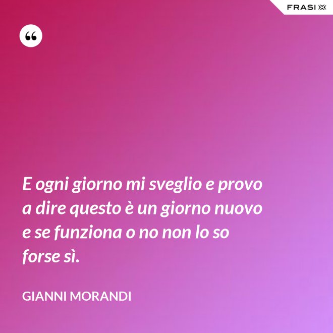 E ogni giorno mi sveglio e provo a dire questo è un giorno nuovo e se funziona o no non lo so forse sì. - Gianni Morandi