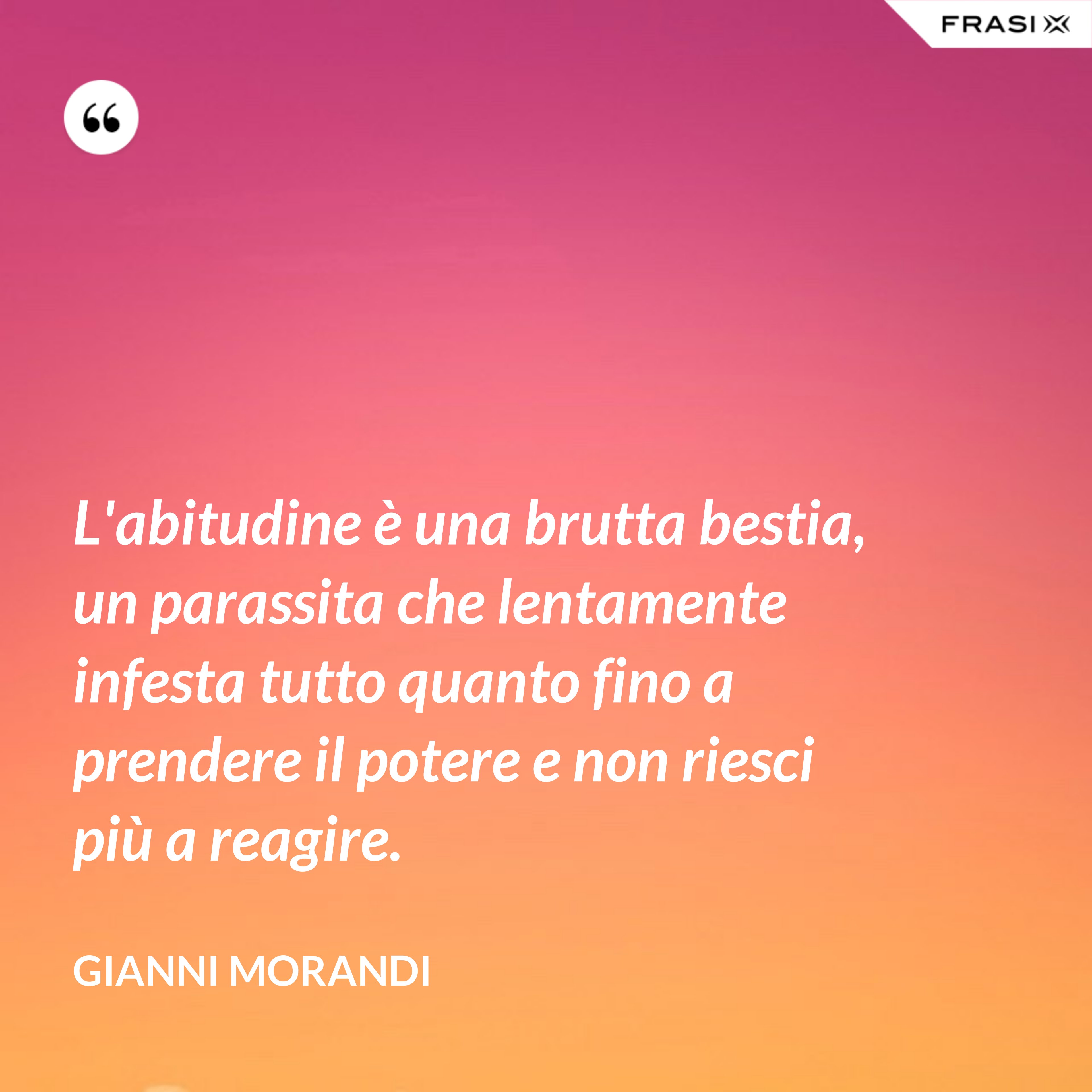 L'abitudine è una brutta bestia, un parassita che lentamente infesta tutto quanto fino a prendere il potere e non riesci più a reagire. - Gianni Morandi