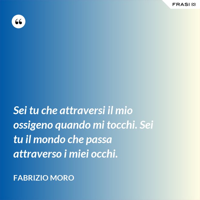 Sei tu che attraversi il mio ossigeno quando mi tocchi. Sei tu il mondo che passa attraverso i miei occhi. - Fabrizio Moro