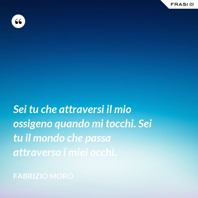 Sei tu che attraversi il mio ossigeno quando mi tocchi. Sei tu il mondo che passa attraverso i miei occhi. - Fabrizio Moro