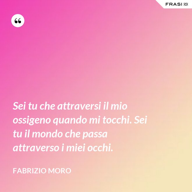 Sei tu che attraversi il mio ossigeno quando mi tocchi. Sei tu il mondo che passa attraverso i miei occhi. - Fabrizio Moro
