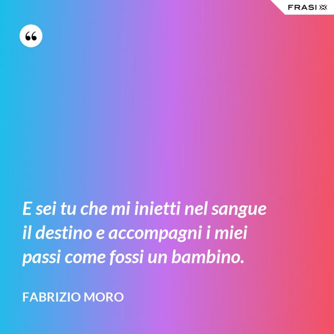 E sei tu che mi inietti nel sangue il destino e accompagni i miei passi come fossi un bambino. - Fabrizio Moro