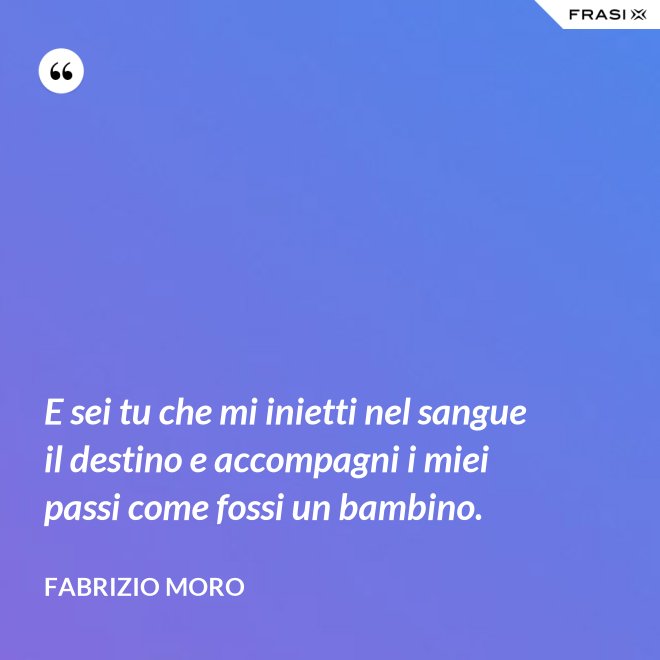 E sei tu che mi inietti nel sangue il destino e accompagni i miei passi come fossi un bambino. - Fabrizio Moro