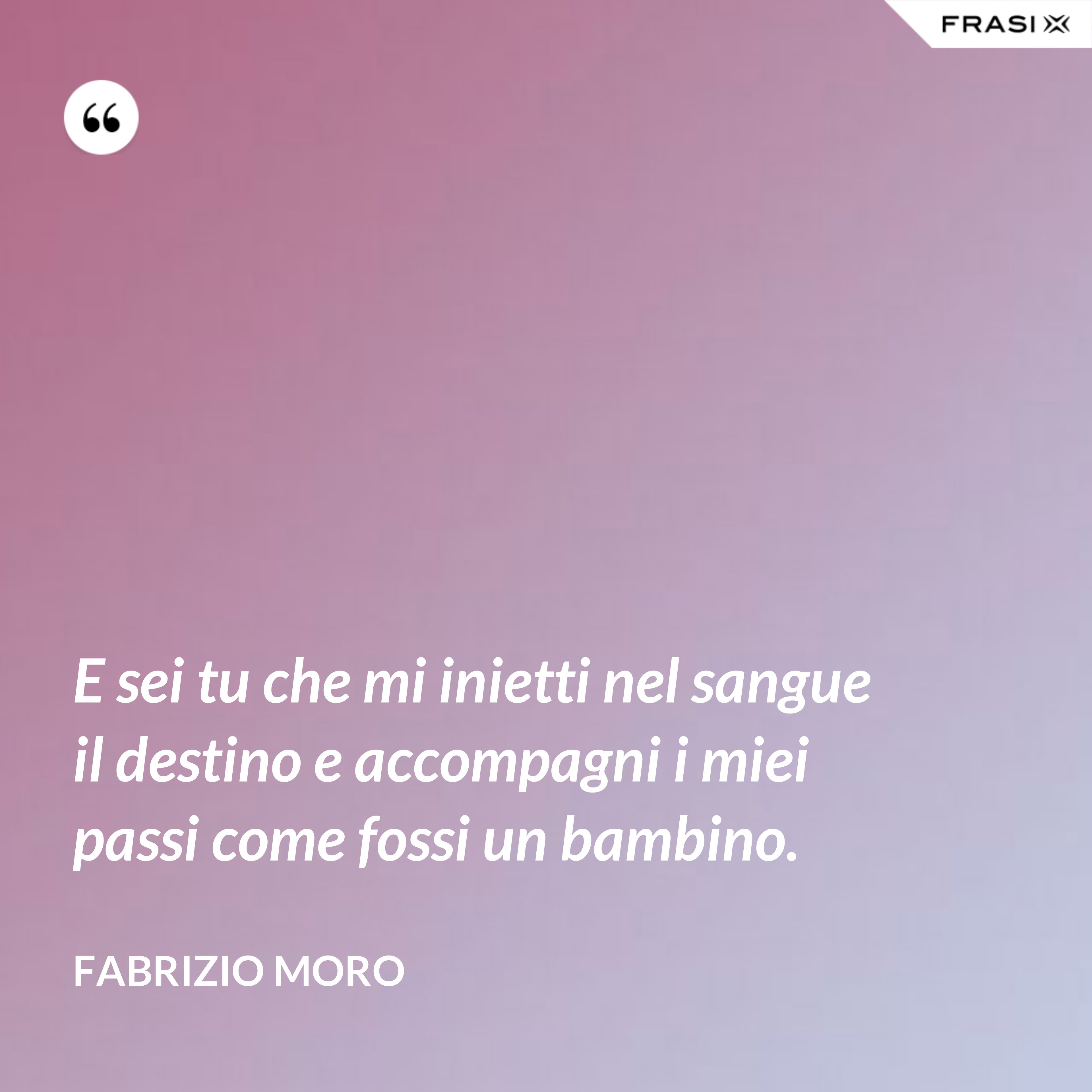 E sei tu che mi inietti nel sangue il destino e accompagni i miei passi come fossi un bambino. - Fabrizio Moro
