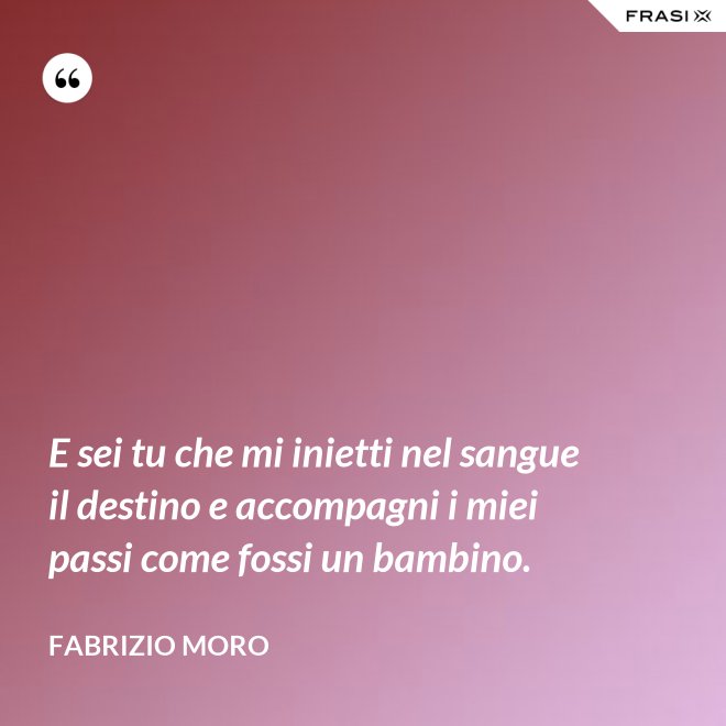 E sei tu che mi inietti nel sangue il destino e accompagni i miei passi come fossi un bambino. - Fabrizio Moro