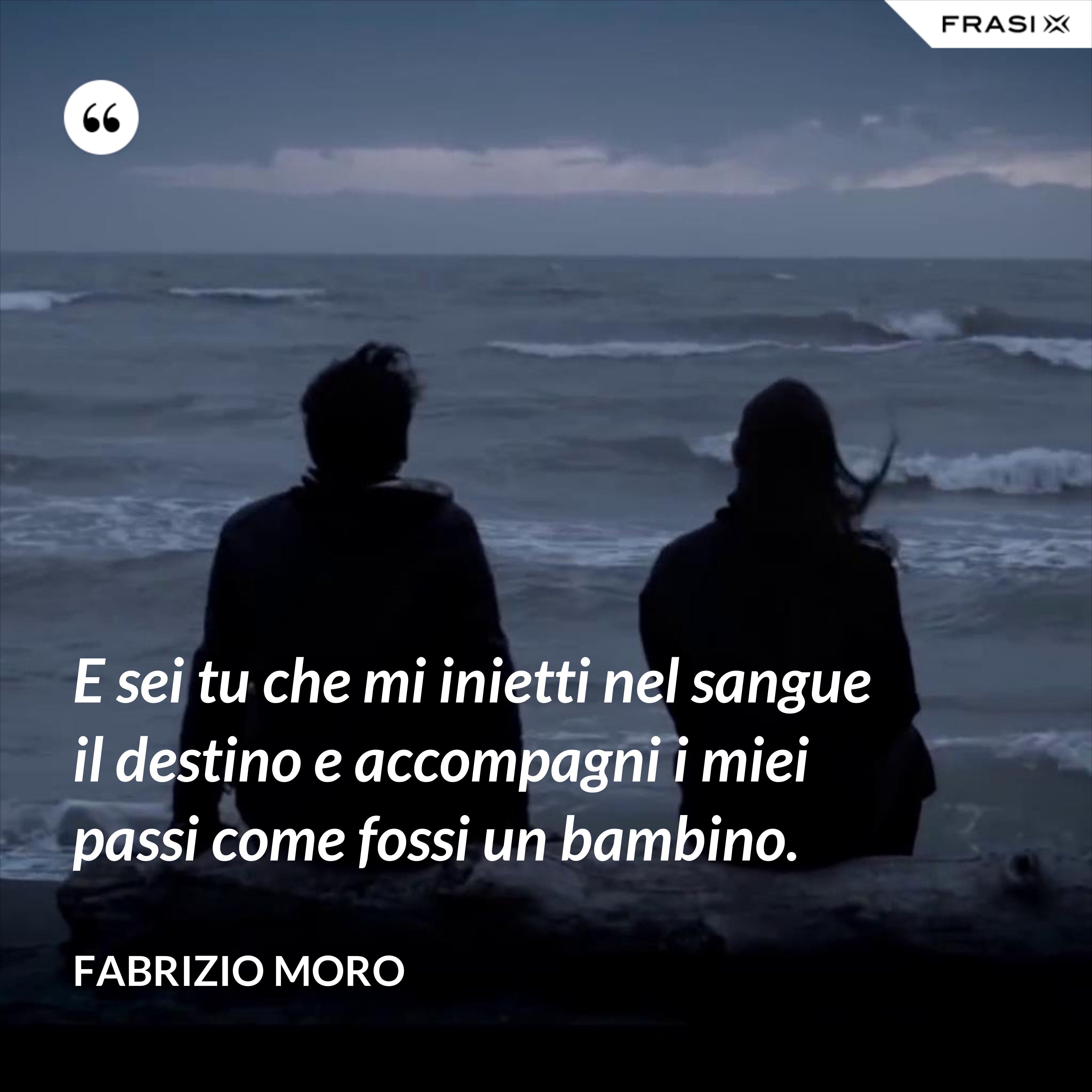 E sei tu che mi inietti nel sangue il destino e accompagni i miei passi come fossi un bambino. - Fabrizio Moro