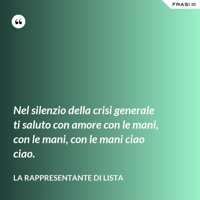 Nel silenzio della crisi generale ti saluto con amore con le mani, con le mani, con le mani ciao ciao. - La rappresentante di lista