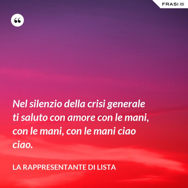 Nel silenzio della crisi generale ti saluto con amore con le mani, con le mani, con le mani ciao ciao. - La rappresentante di lista
