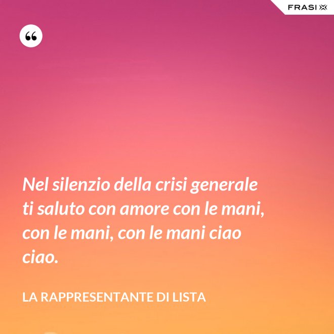 Nel silenzio della crisi generale ti saluto con amore con le mani, con le mani, con le mani ciao ciao. - La rappresentante di lista
