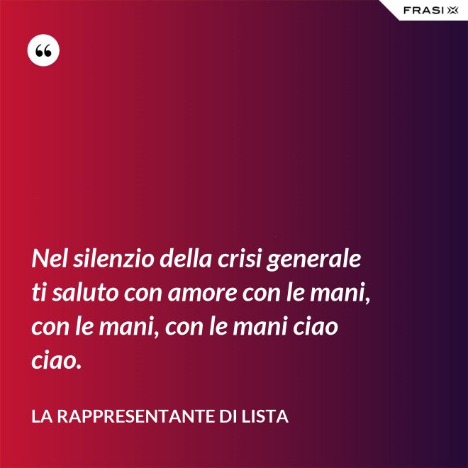 Nel silenzio della crisi generale ti saluto con amore con le mani, con le mani, con le mani ciao ciao. - La rappresentante di lista