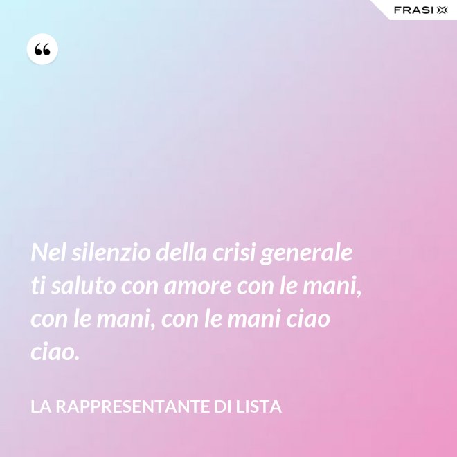 Nel silenzio della crisi generale ti saluto con amore con le mani, con le mani, con le mani ciao ciao. - La rappresentante di lista